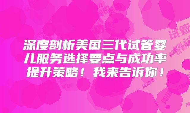 深度剖析美国三代试管婴儿服务选择要点与成功率提升策略！我来告诉你！