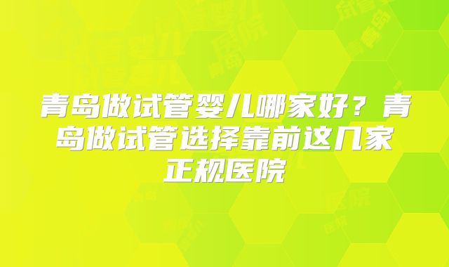 青岛做试管婴儿哪家好?青岛做试管选择靠前这几家正规医院