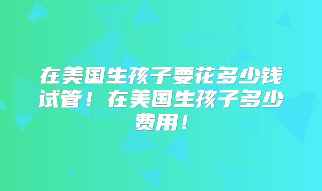 在美国生孩子要花多少钱试管！在美国生孩子多少费用！