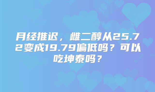 月经推迟,雌二醇从25.72变成19.79偏低吗?可以吃坤泰吗?
