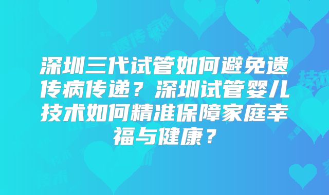 深圳三代试管如何避免遗传病传递？深圳试管婴儿技术如何精准保障家庭幸福与健康？