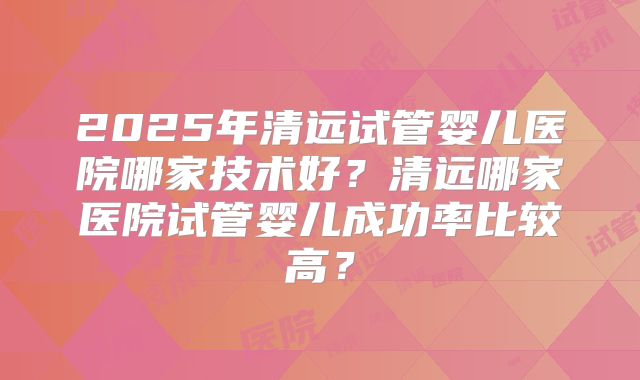 2025年清远试管婴儿医院哪家技术好？清远哪家医院试管婴儿成功率比较高？