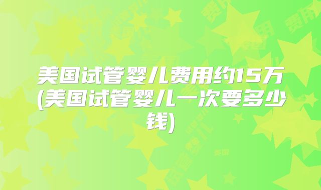 美国试管婴儿费用约15万(美国试管婴儿一次要多少钱)