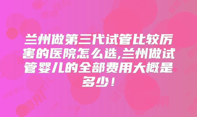 兰州做第三代试管比较厉害的医院怎么选,兰州做试管婴儿的全部费用大概是多少!