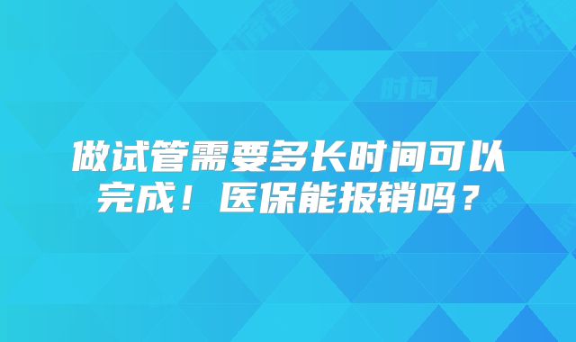 做试管需要多长时间可以完成!医保能报销吗?