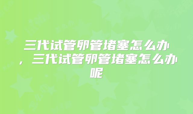 三代试管卵管堵塞怎么办，三代试管卵管堵塞怎么办呢