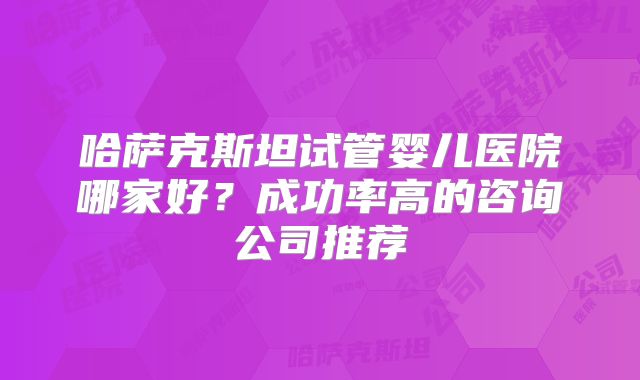 哈萨克斯坦试管婴儿医院哪家好？成功率高的咨询公司推荐