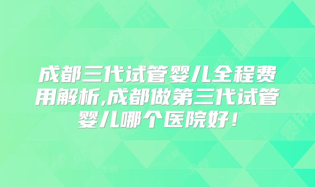 成都三代试管婴儿全程费用解析,成都做第三代试管婴儿哪个医院好!