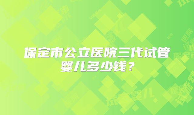 保定市公立医院三代试管婴儿多少钱？