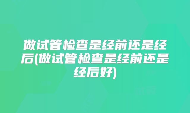做试管检查是经前还是经后(做试管检查是经前还是经后好)