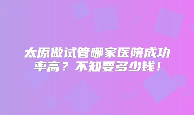 太原做试管哪家医院成功率高？不知要多少钱！