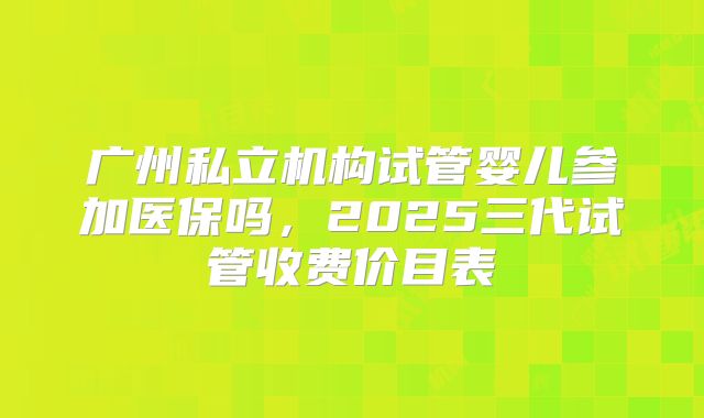 广州私立机构试管婴儿参加医保吗，2025三代试管收费价目表