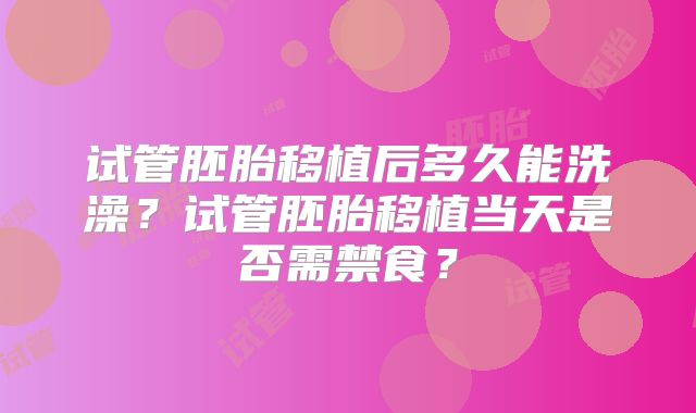试管胚胎移植后多久能洗澡?试管胚胎移植当天是否需禁食?