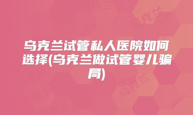 乌克兰试管私人医院如何选择(乌克兰做试管婴儿骗局)