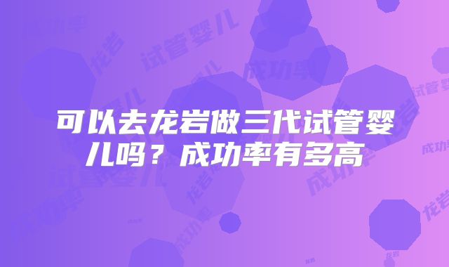 可以去龙岩做三代试管婴儿吗？成功率有多高
