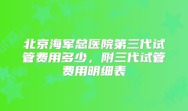 北京海军总医院第三代试管费用多少，附三代试管费用明细表
