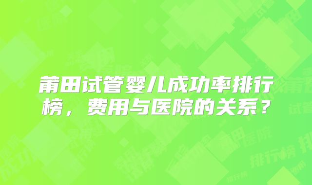 莆田试管婴儿成功率排行榜，费用与医院的关系？