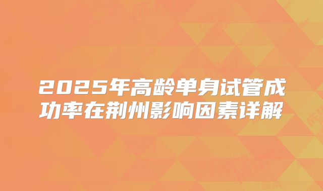 2025年高龄单身试管成功率在荆州影响因素详解