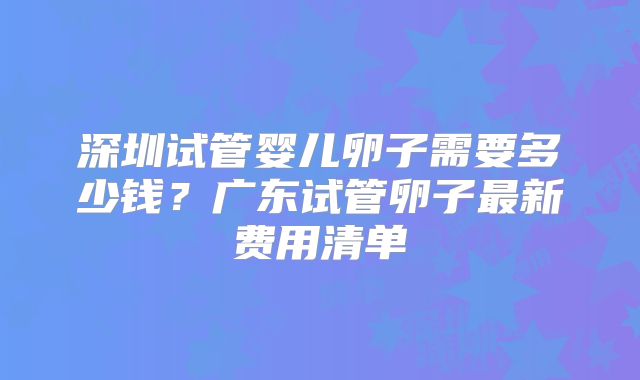 深圳试管婴儿卵子需要多少钱？广东试管卵子最新费用清单