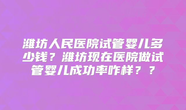 潍坊人民医院试管婴儿多少钱？潍坊现在医院做试管婴儿成功率咋样？？