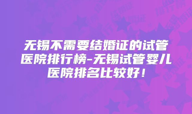 无锡不需要结婚证的试管医院排行榜-无锡试管婴儿医院排名比较好！