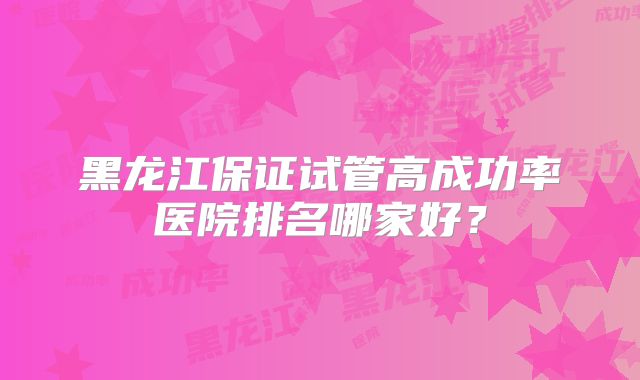 黑龙江保证试管高成功率医院排名哪家好？