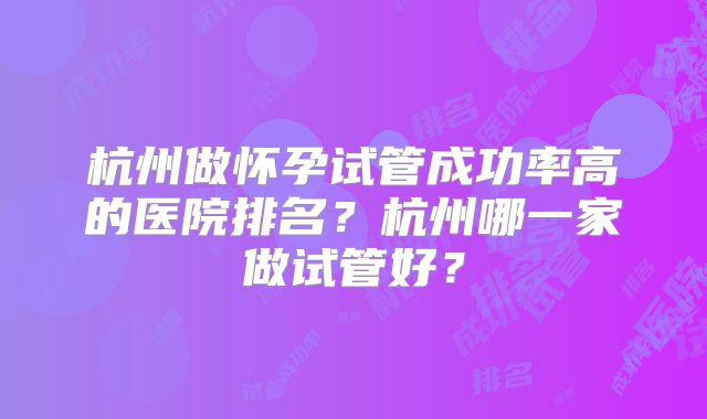 杭州做怀孕试管成功率高的医院排名？杭州哪一家做试管好？