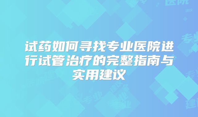 试药如何寻找专业医院进行试管治疗的完整指南与实用建议