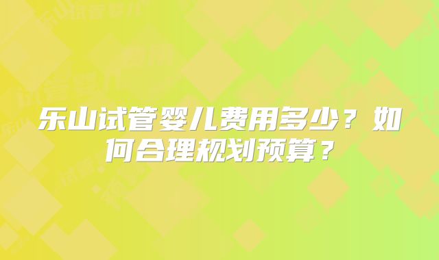 乐山试管婴儿费用多少？如何合理规划预算？