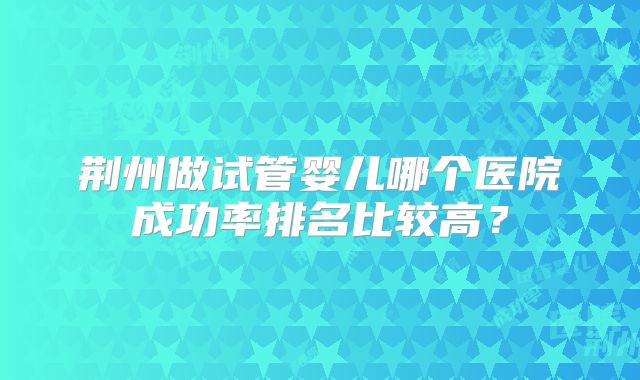 荆州做试管婴儿哪个医院成功率排名比较高？