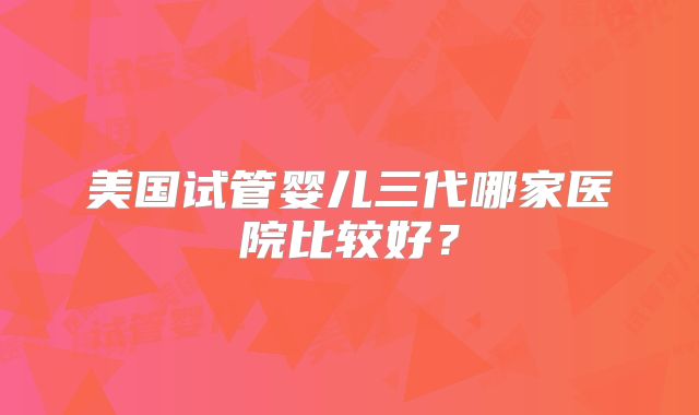 美国试管婴儿三代哪家医院比较好？