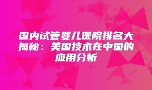 国内试管婴儿医院排名大揭秘：美国技术在中国的应用分析