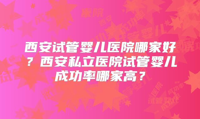 西安试管婴儿医院哪家好？西安私立医院试管婴儿成功率哪家高？