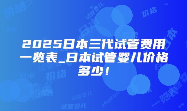 2025日本三代试管费用一览表_日本试管婴儿价格多少！