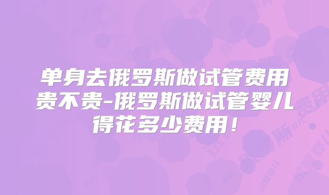单身去俄罗斯做试管费用贵不贵-俄罗斯做试管婴儿得花多少费用!