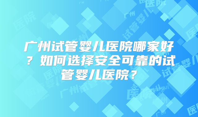 广州试管婴儿医院哪家好？如何选择安全可靠的试管婴儿医院？