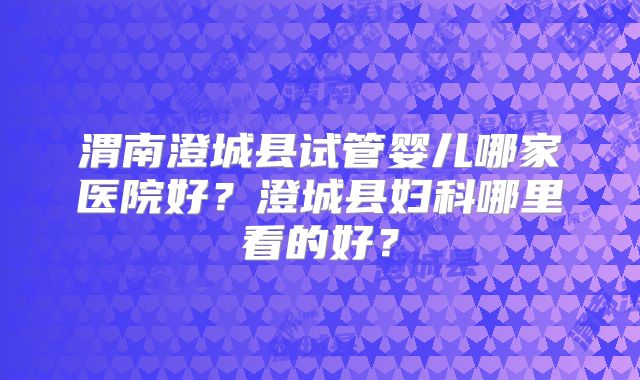 渭南澄城县试管婴儿哪家医院好？澄城县妇科哪里看的好？