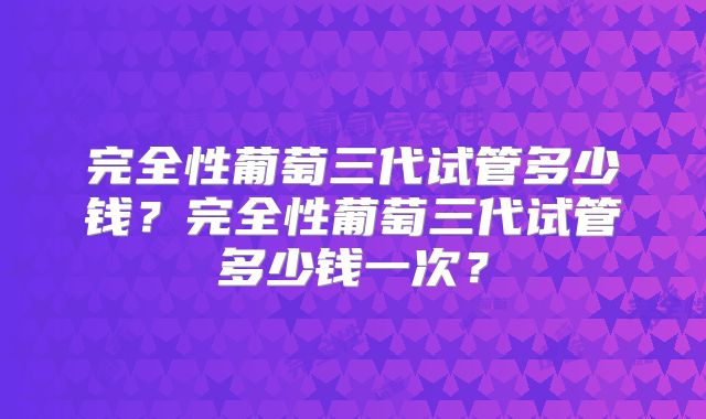 完全性葡萄三代试管多少钱？完全性葡萄三代试管多少钱一次？