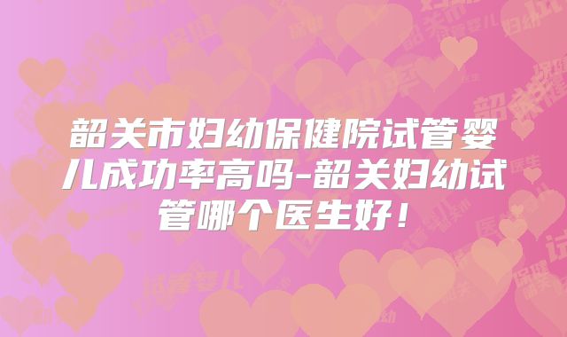 韶关市妇幼保健院试管婴儿成功率高吗-韶关妇幼试管哪个医生好！