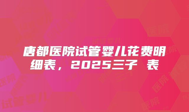 唐都医院试管婴儿花费明细表,2025三子 表