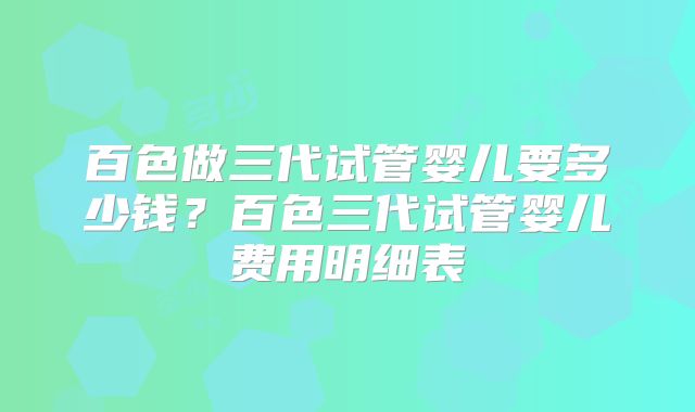 百色做三代试管婴儿要多少钱？百色三代试管婴儿费用明细表