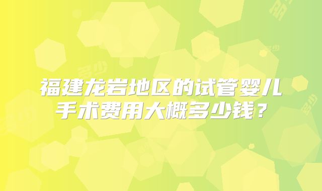 福建龙岩地区的试管婴儿手术费用大概多少钱？