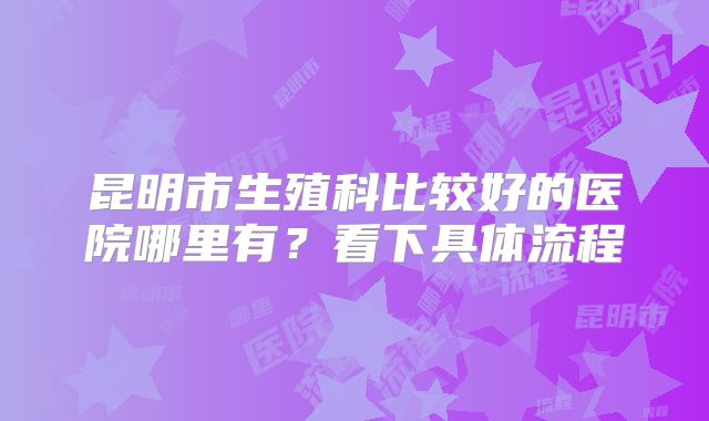 昆明市生殖科比较好的医院哪里有?看下具体流程