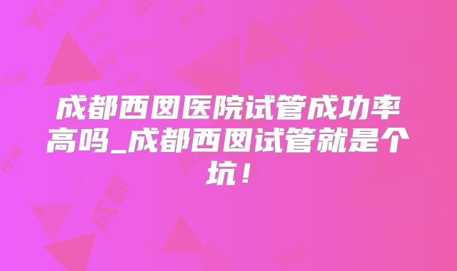 成都西囡医院试管成功率高吗_成都西囡试管就是个坑！