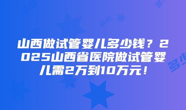 山西做试管婴儿多少钱？2025山西省医院做试管婴儿需2万到10万元！