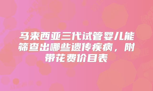 马来西亚三代试管婴儿能筛查出哪些遗传疾病，附带花费价目表