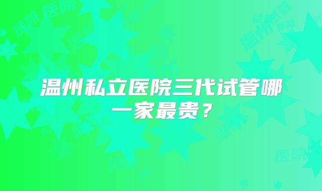 温州私立医院三代试管哪一家最贵？