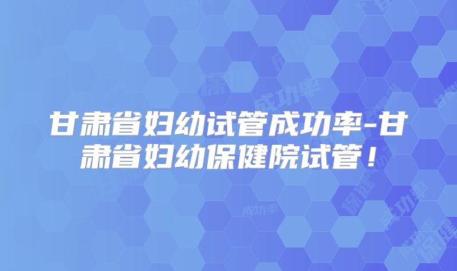甘肃省妇幼试管成功率-甘肃省妇幼保健院试管!
