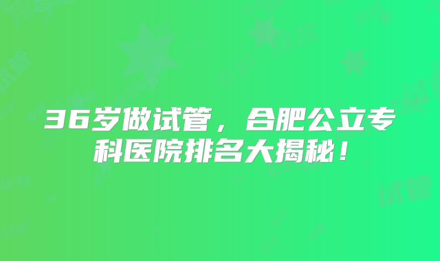 36岁做试管,合肥公立专科医院排名大揭秘!