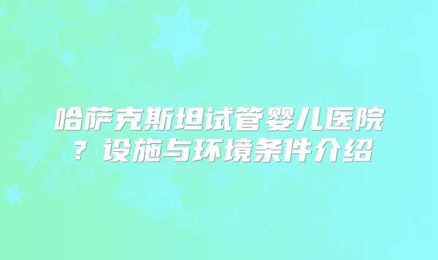 哈萨克斯坦试管婴儿医院？设施与环境条件介绍